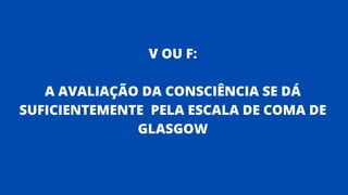 V OU F:
A AVALIAÇÃO DA CONSCIÊNCIA SE DÁ
SUFICIENTEMENTE PELA ESCALA DE COMA DE
GLASGOW
 