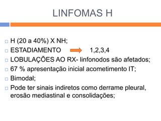 LINFOMAS H

   H (20 a 40%) X NH;
   ESTADIAMENTO                1,2,3,4
   LOBULAÇÕES AO RX- linfonodos são afetados;
   67 % apresentação inicial acometimento IT;
   Bimodal;
   Pode ter sinais indiretos como derrame pleural,
    erosão mediastinal e consolidações;
 