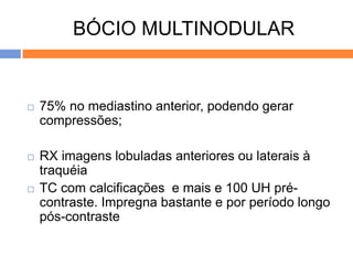 BÓCIO MULTINODULAR


   75% no mediastino anterior, podendo gerar
    compressões;

   RX imagens lobuladas anteriores ou laterais à
    traquéia
   TC com calcificações e mais e 100 UH pré-
    contraste. Impregna bastante e por período longo
    pós-contraste
 