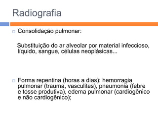 Radiografia
   Consolidação pulmonar:

    Substituição do ar alveolar por material infeccioso,
    líquido, sangue, células neoplásicas...



   Forma repentina (horas a dias): hemorragia
    pulmonar (trauma, vasculites), pneumonia (febre
    e tosse produtiva), edema pulmonar (cardiogênico
    e não cardiogênico);
 