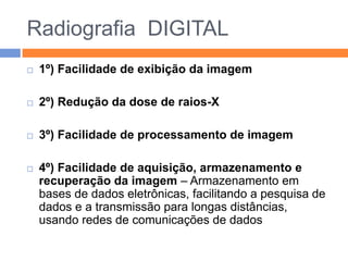 Radiografia DIGITAL
   1º) Facilidade de exibição da imagem

   2º) Redução da dose de raios-X

   3º) Facilidade de processamento de imagem

   4º) Facilidade de aquisição, armazenamento e
    recuperação da imagem – Armazenamento em
    bases de dados eletrônicas, facilitando a pesquisa de
    dados e a transmissão para longas distâncias,
    usando redes de comunicações de dados
 