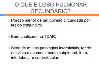 O QUE É LOBO PULMONAR
           SECUNDÁRIO?
   Porção menor de um pulmão circundada por
    tecido conjuntivo;

   Bem analisado na TCAR;

   Sede de muitas patologias intersticiais, tendo
    em vista o acomentimento subpleural, intra,
    interlobular e centrolobular.
 