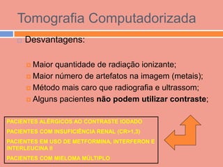 Tomografia Computadorizada
      Desvantagens:

        Maior quantidade de radiação ionizante;
        Maior número de artefatos na imagem (metais);

        Método mais caro que radiografia e ultrassom;

        Alguns pacientes não podem utilizar contraste;


PACIENTES ALÉRGICOS AO CONTRASTE IODADO
PACIENTES COM INSUFICIÊNCIA RENAL (CR>1,3)
PACIENTES EM USO DE METFORMINA, INTERFERON E
INTERLEUCINA II
PACIENTES COM MIELOMA MÚLTIPLO
 