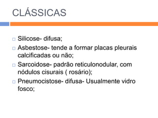 CLÁSSICAS

   Silicose- difusa;
   Asbestose- tende a formar placas pleurais
    calcificadas ou não;
   Sarcoidose- padrão reticulonodular, com
    nódulos cisurais ( rosário);
   Pneumocistose- difusa- Usualmente vidro
    fosco;
 