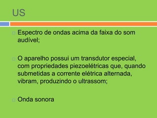 US
   Espectro de ondas acima da faixa do som
    audível;

   O aparelho possui um transdutor especial,
    com propriedades piezoelétricas que, quando
    submetidas a corrente elétrica alternada,
    vibram, produzindo o ultrassom;

   Onda sonora
 