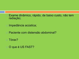    Exame dinâmico, rápido, de baixo custo, não tem
    radiação;

   Impedância acústica;

   Paciente com distensão abdominal?

   Tórax?

   O que é US FAST?
 