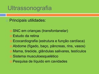 Ultrassonografia
   Principais utilidades:

     SNC  em crianças (transfontanelar)
     Estudo da retina

     Ecocardiografia (estrutura e função cardíaca)

     Abdome (fígado, baço, pâncreas, rins, vasos)

     Mama, tireóide, glândulas salivares, testículos

     Sistema musculoesquelético

     Pesquisa de líquido em cavidades
 
