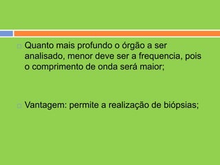    Quanto mais profundo o órgão a ser
    analisado, menor deve ser a frequencia, pois
    o comprimento de onda será maior;



   Vantagem: permite a realização de biópsias;
 