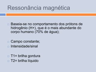 Ressonância magnética

   Baseia-se no comportamento dos prótons de
    hidrogênio (H+), que é o mais abundante do
    corpo humano (70% de água);

   Campo constante;
   Intensidade/sinal

   T1= brilha gordura
   T2= brilha líquido
 