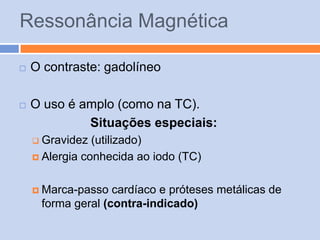 Ressonância Magnética

   O contraste: gadolíneo

   O uso é amplo (como na TC).
             Situações especiais:
     Gravidez  (utilizado)
     Alergia conhecida ao iodo (TC)



     Marca-passo  cardíaco e próteses metálicas de
     forma geral (contra-indicado)
 