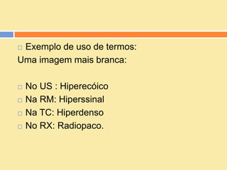 Exemplo de uso de termos:
Uma imagem mais branca:

   No US : Hiperecóico
   Na RM: Hiperssinal
   Na TC: Hiperdenso
   No RX: Radiopaco.
 