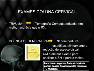 EXAMES COLUNA CERVICAL

• TRAUMA            Tomografia Computadorizada tem
  melhor acurácia que o RX.



• DOENÇA DEGENERATIVA            RX com perfil vê
                               osteófitos, alinhamento e
                        redução do espaço discal.
                        RM é melhor exame para
                        analisar o SN e partes moles.
 