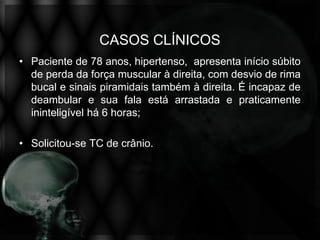 CASOS CLÍNICOS
• Paciente de 78 anos, hipertenso, apresenta início súbito
  de perda da força muscular à direita, com desvio de rima
  bucal e sinais piramidais também à direita. É incapaz de
  deambular e sua fala está arrastada e praticamente
  ininteligível há 6 horas;

• Solicitou-se TC de crânio.
 