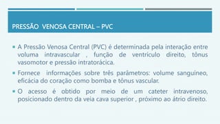 PRESSÃO VENOSA CENTRAL – PVC
 A Pressão Venosa Central (PVC) é determinada pela interação entre
voluma intravascular , função de ventrículo direito, tônus
vasomotor e pressão intratorácica.
 Fornece informações sobre três parâmetros: volume sanguíneo,
eficácia do coração como bomba e tônus vascular.
 O acesso é obtido por meio de um cateter intravenoso,
posicionado dentro da veia cava superior , próximo ao átrio direito.
 