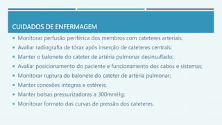 CUIDADOS DE ENFERMAGEM
 Monitorar perfusão periférica dos membros com cateteres arteriais;
 Avaliar radiografia de tórax após inserção de cateteres centrais;
 Manter o balonete do cateter de artéria pulmonar desinsuflado;
 Avaliar posicionamento do paciente e funcionamento dos cabos e sistemas;
 Monitorar ruptura do balonete do cateter de artéria pulmonar;
 Manter conexões íntegras e estéreis;
 Manter bolsas pressurizadoras a 300mmHg;
 Monitorar formato das curvas de pressão dos cateteres.
 