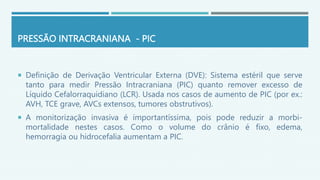 PRESSÃO INTRACRANIANA - PIC
 Definição de Derivação Ventricular Externa (DVE): Sistema estéril que serve
tanto para medir Pressão Intracraniana (PIC) quanto remover excesso de
Líquido Cefalorraquidiano (LCR). Usada nos casos de aumento de PIC (por ex.:
AVH, TCE grave, AVCs extensos, tumores obstrutivos).
 A monitorização invasiva é importantíssima, pois pode reduzir a morbi-
mortalidade nestes casos. Como o volume do crânio é fixo, edema,
hemorragia ou hidrocefalia aumentam a PIC.
 