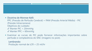  Doutrina de Monroe-Kelli:
PPC (Pressão de Perfusão Cerebral) = PAM (Pressão Arterial Média) - PIC
(Pressão Intracraniana)
Objetivos do cuidado:
✔ Manter PIC < 20mmHg
✔ Manter PPC > 60mmHg
 Examinar as curvas de PIC pode fornecer informações importantes sobre
perfusão e complacência do SNC (imagens no post).
Lembrando:
Produção normal de LCR = 25 ml/hr
 