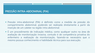 PRESSÃO INTRA-ABDOMINAL (PIA)
 Pressão intra-abdominal (PIA) é definido como a medida da pressão do
compartimento abdominal, podendo ser realizada diretamente a partir da
inserção de um cateter na região intra abdominal.
 É um procedimento de indicação médica, como qualquer outro na área de
avaliação de monitorização invasiva, contudo é de competência privativa do
enfermeiro a realização da monitorização, fazendo-se necessário que o
mesmo possua conhecimento e habilidade técnica para sua execução.
 