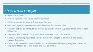 TÉCNICA PARA AFERIÇÃO:
 Higienizar as mãos
 Realizar a cateterização vesical (técnica asséptica)
 Conectar a sonda ao sistema de drenagem fechado
 Posicionar o paciente em decúbito dorsal horizontal (posição supina)
 Montar o sistema de transdutor de pressão e preenche-lo com SF, pressurizando o frasco com
300mmHg
 Preparar o SF (com escala de graduação de volume) e conectá-lo ao equipo
 Conectar o sistema pressurizado ao cabo transdutor e adaptá-lo ao módulo de pressão
invasiva do monitor
 Conectar a torneira de 3 vias na terceira via da sonda vesical Foley e em seguida, os equipos
do pressurizador e do SF nas outras duas vias da torneira
 