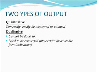 TWO YPES OF OUTPUT
Quantitative
Can easily easily be measured or counted
Qualitative
 Cannot be done so.
 Need to be converted into certain measurable
  form(indicators)
 