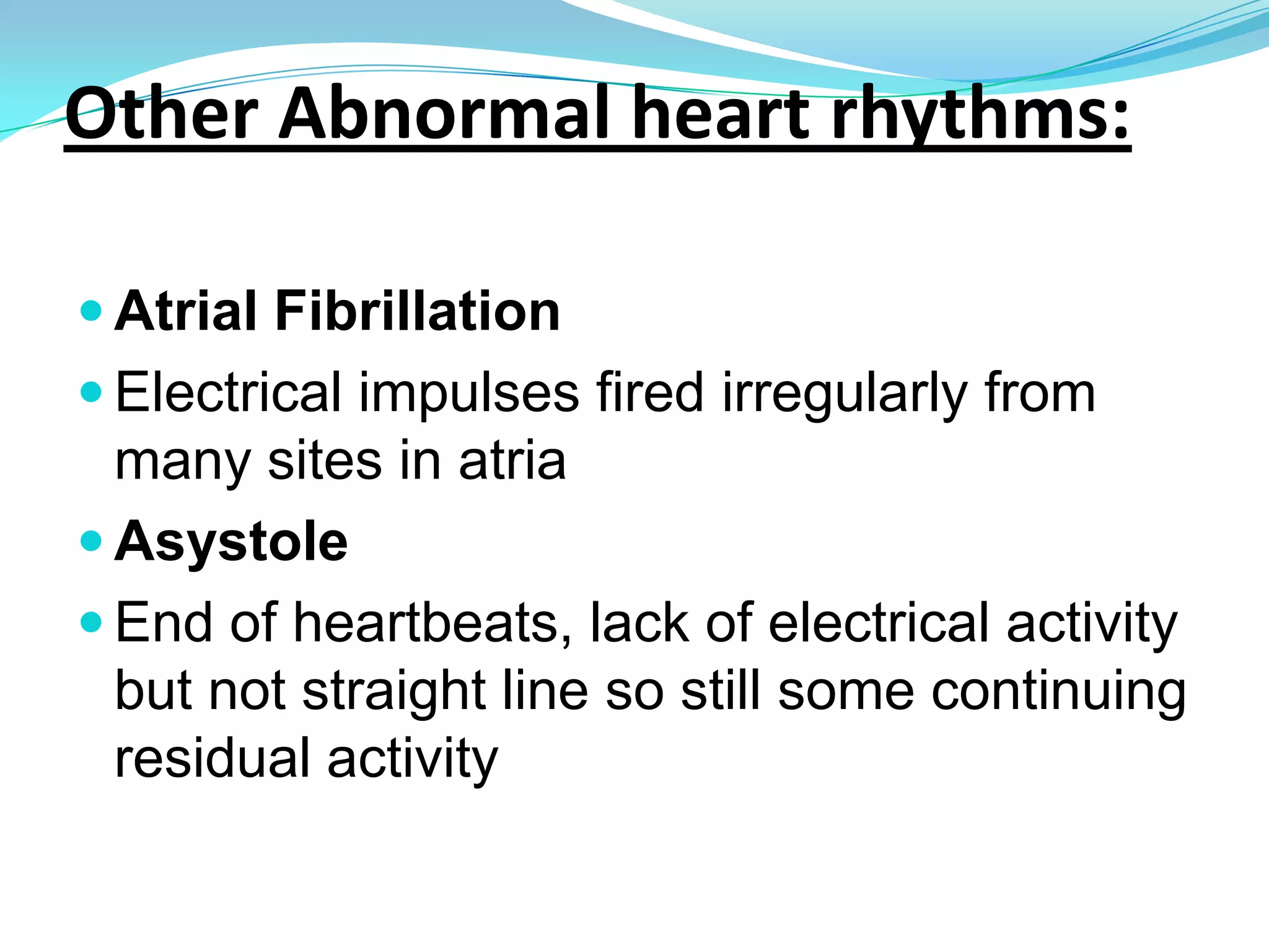 Other Abnormal heart rhythms:Atrioventricular block (AVB)Block in conduction between Sinus node and AV node. 2nd degree heart block- some signals from atria don’t reach ventricles= dropped beats3rd degree= AV block means no impulses passing through AV node so ventricles create own rhythmPremature atrial contraction (PAC)Sinoatrial node fires early= early atrial contractionPremature ventricular contraction (PVC)Av node fires early- ventricles contract early