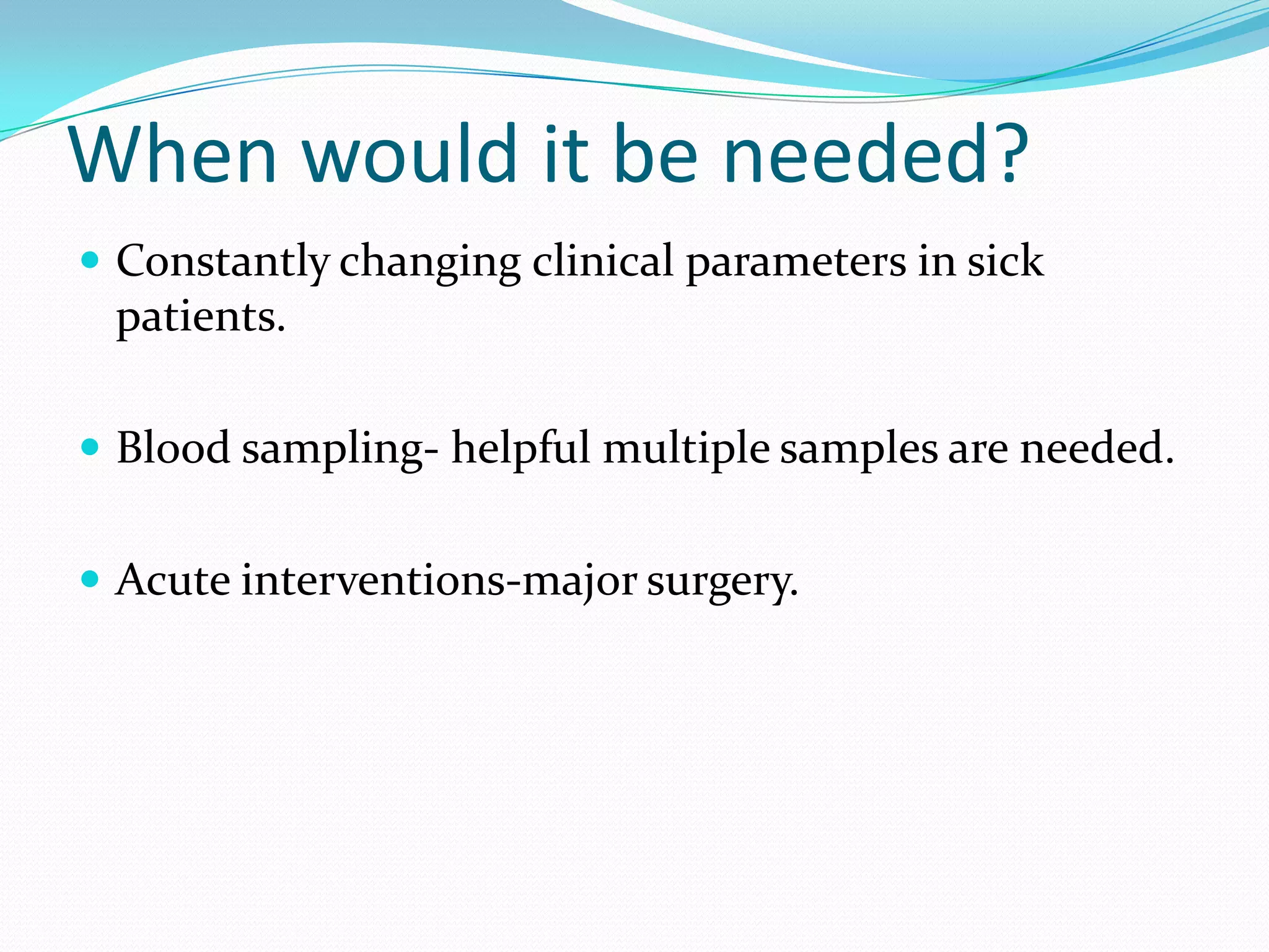 When would it be needed?Constantly changing clinical parameters in sick patients.Blood sampling- helpful multiple samples are needed.Acute interventions-major surgery.