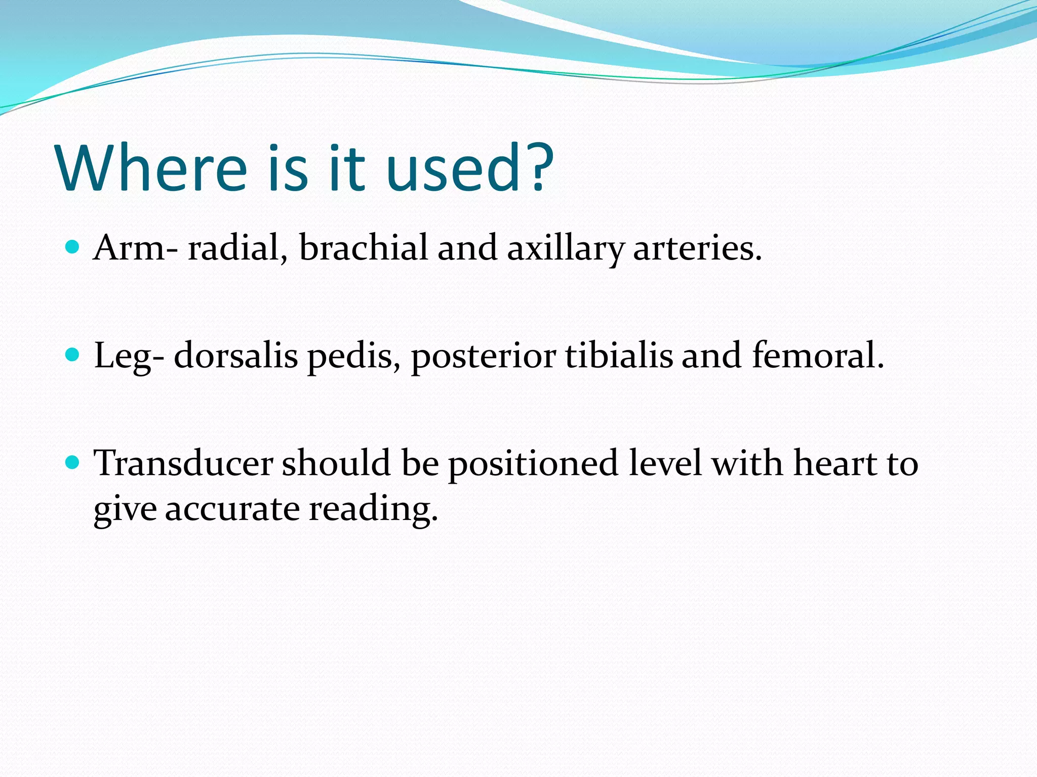 Where is it used?Arm- radial, brachial and axillary arteries.Leg- dorsalis pedis, posterior tibialis and femoral.Transducer should be positioned level with heart to give accurate reading.