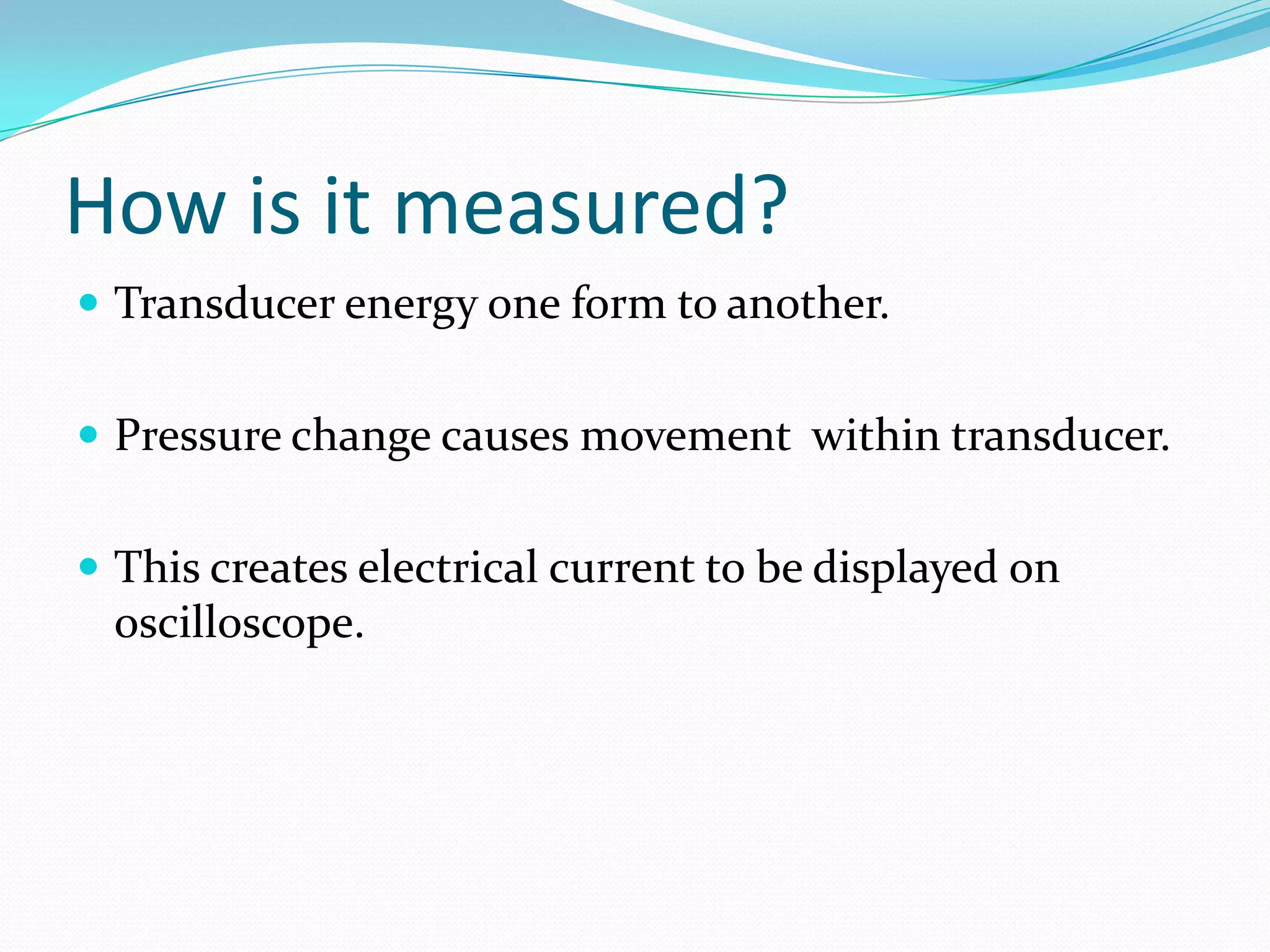 How is it measured?Transducer energy one form to another.Pressure change causes movement  within transducer.This creates electrical current to be displayed on oscilloscope.