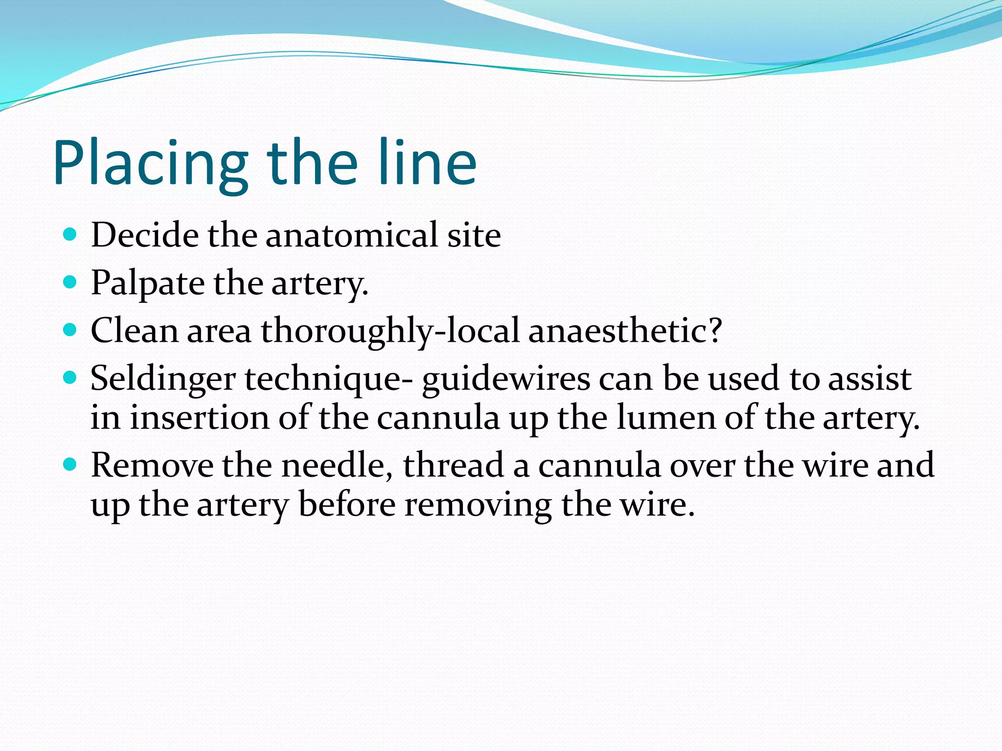 Placing the lineDecide the anatomical sitePalpate the artery.Clean area thoroughly-local anaesthetic?Seldinger technique- guidewires can be used to assist in insertion of the cannula up the lumen of the artery.Remove the needle, thread a cannula over the wire and up the artery before removing the wire.