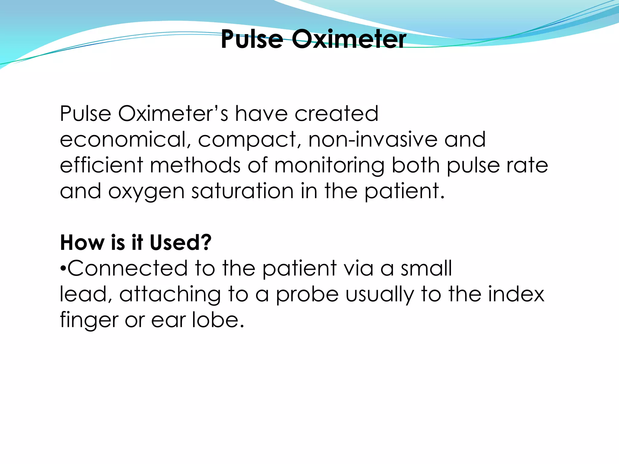 Pulse OximeterPulse Oximeter’s have created economical, compact, non-invasive and efficient methods of monitoring both pulse rate and oxygen saturation in the patient.How is it Used?Connected to the patient via a small lead, attaching to a probe usually to the index finger or ear lobe.How does it work?Oxygenated haemoglobin and deoxygenated haemoglobin have different absorbable colours at different light wavelength.