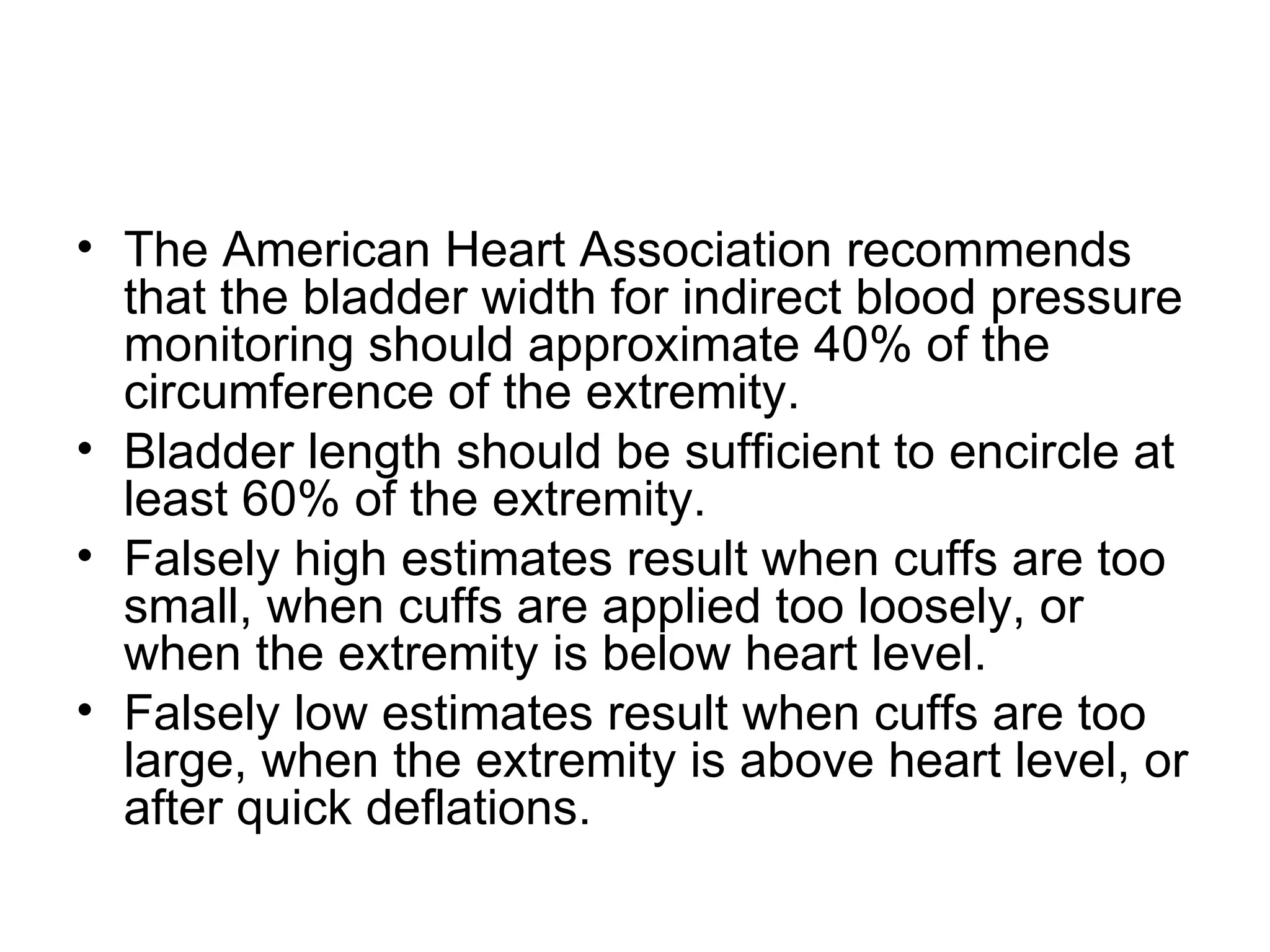 • The American Heart Association recommends
  that the bladder width for indirect blood pressure
  monitoring should approximate 40% of the
  circumference of the extremity.
• Bladder length should be sufficient to encircle at
  least 60% of the extremity.
• Falsely high estimates result when cuffs are too
  small, when cuffs are applied too loosely, or
  when the extremity is below heart level.
• Falsely low estimates result when cuffs are too
  large, when the extremity is above heart level, or
  after quick deflations.
 