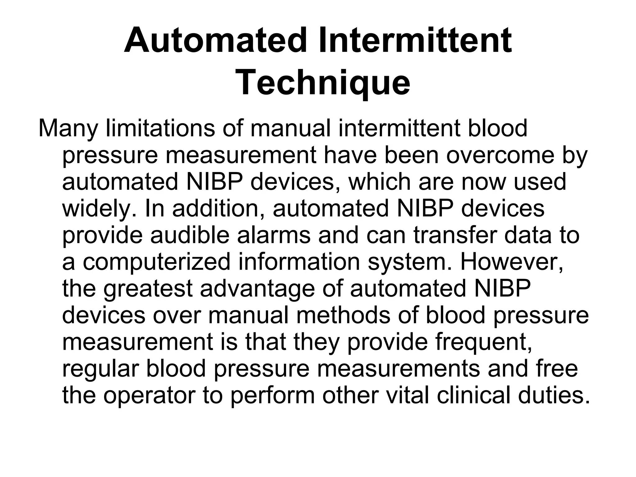 Automated Intermittent
             Technique
Many limitations of manual intermittent blood
 pressure measurement have been overcome by
 automated NIBP devices, which are now used
 widely. In addition, automated NIBP devices
 provide audible alarms and can transfer data to
 a computerized information system. However,
 the greatest advantage of automated NIBP
 devices over manual methods of blood pressure
 measurement is that they provide frequent,
 regular blood pressure measurements and free
 the operator to perform other vital clinical duties.
 