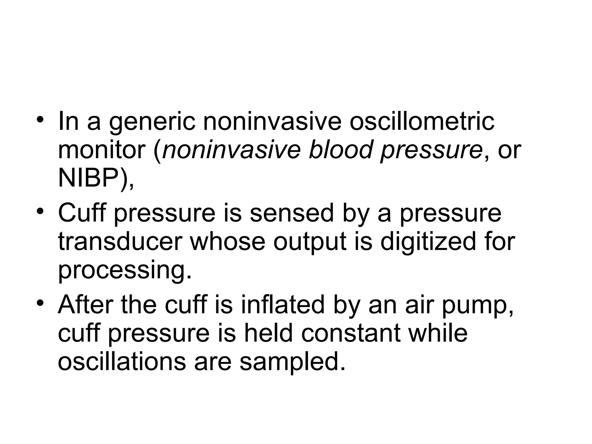 • In a generic noninvasive oscillometric
  monitor (noninvasive blood pressure, or
  NIBP),
• Cuff pressure is sensed by a pressure
  transducer whose output is digitized for
  processing.
• After the cuff is inflated by an air pump,
  cuff pressure is held constant while
  oscillations are sampled.
 