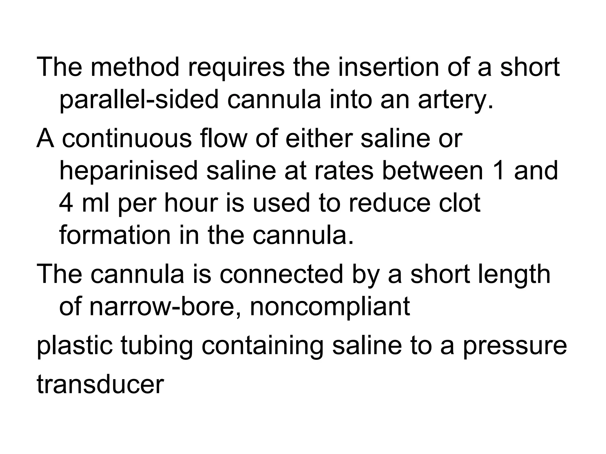 The method requires the insertion of a short
  parallel-sided cannula into an artery.
A continuous flow of either saline or
  heparinised saline at rates between 1 and
  4 ml per hour is used to reduce clot
  formation in the cannula.
The cannula is connected by a short length
  of narrow-bore, noncompliant
plastic tubing containing saline to a pressure
transducer
 