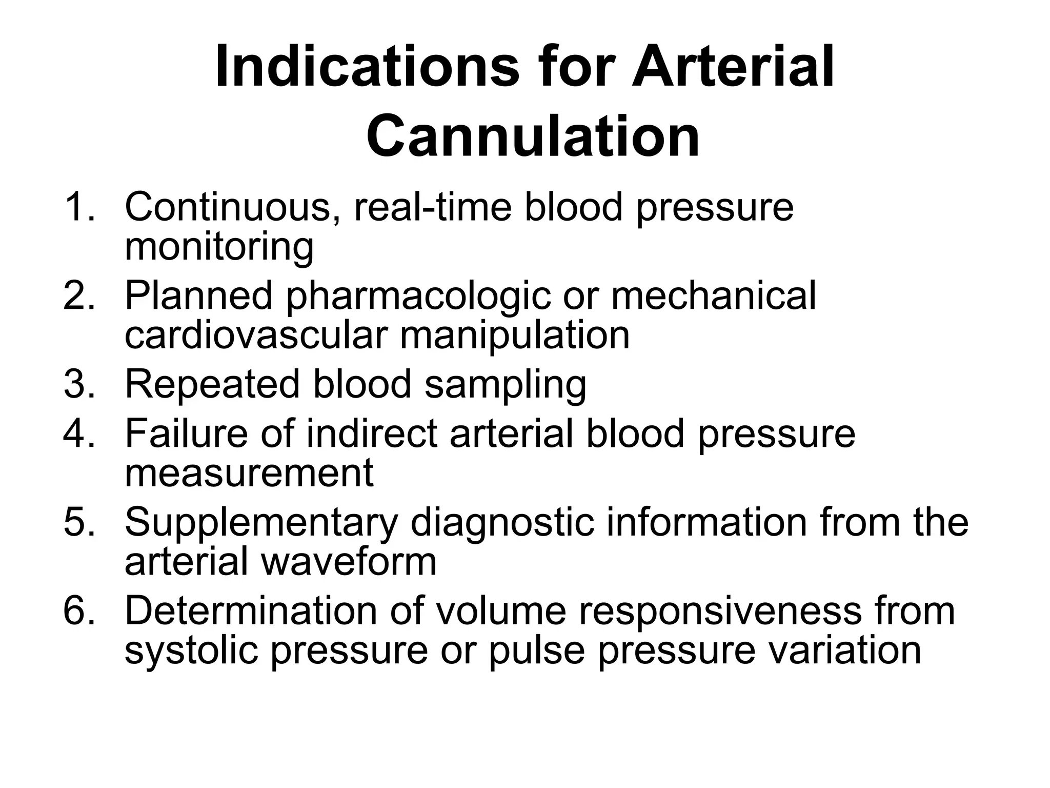Indications for Arterial
             Cannulation
1. Continuous, real-time blood pressure
   monitoring
2. Planned pharmacologic or mechanical
   cardiovascular manipulation
3. Repeated blood sampling
4. Failure of indirect arterial blood pressure
   measurement
5. Supplementary diagnostic information from the
   arterial waveform
6. Determination of volume responsiveness from
   systolic pressure or pulse pressure variation
 