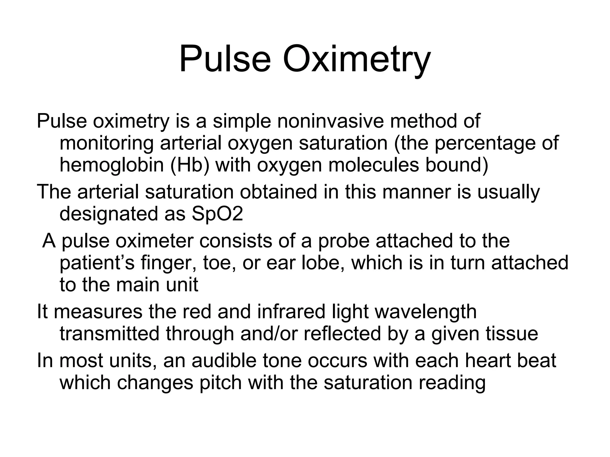 Pulse Oximetry
Pulse oximetry is a simple noninvasive method of
   monitoring arterial oxygen saturation (the percentage of
   hemoglobin (Hb) with oxygen molecules bound)
The arterial saturation obtained in this manner is usually
   designated as SpO2
 A pulse oximeter consists of a probe attached to the
   patient’s finger, toe, or ear lobe, which is in turn attached
   to the main unit
It measures the red and infrared light wavelength
   transmitted through and/or reflected by a given tissue
In most units, an audible tone occurs with each heart beat
   which changes pitch with the saturation reading
 