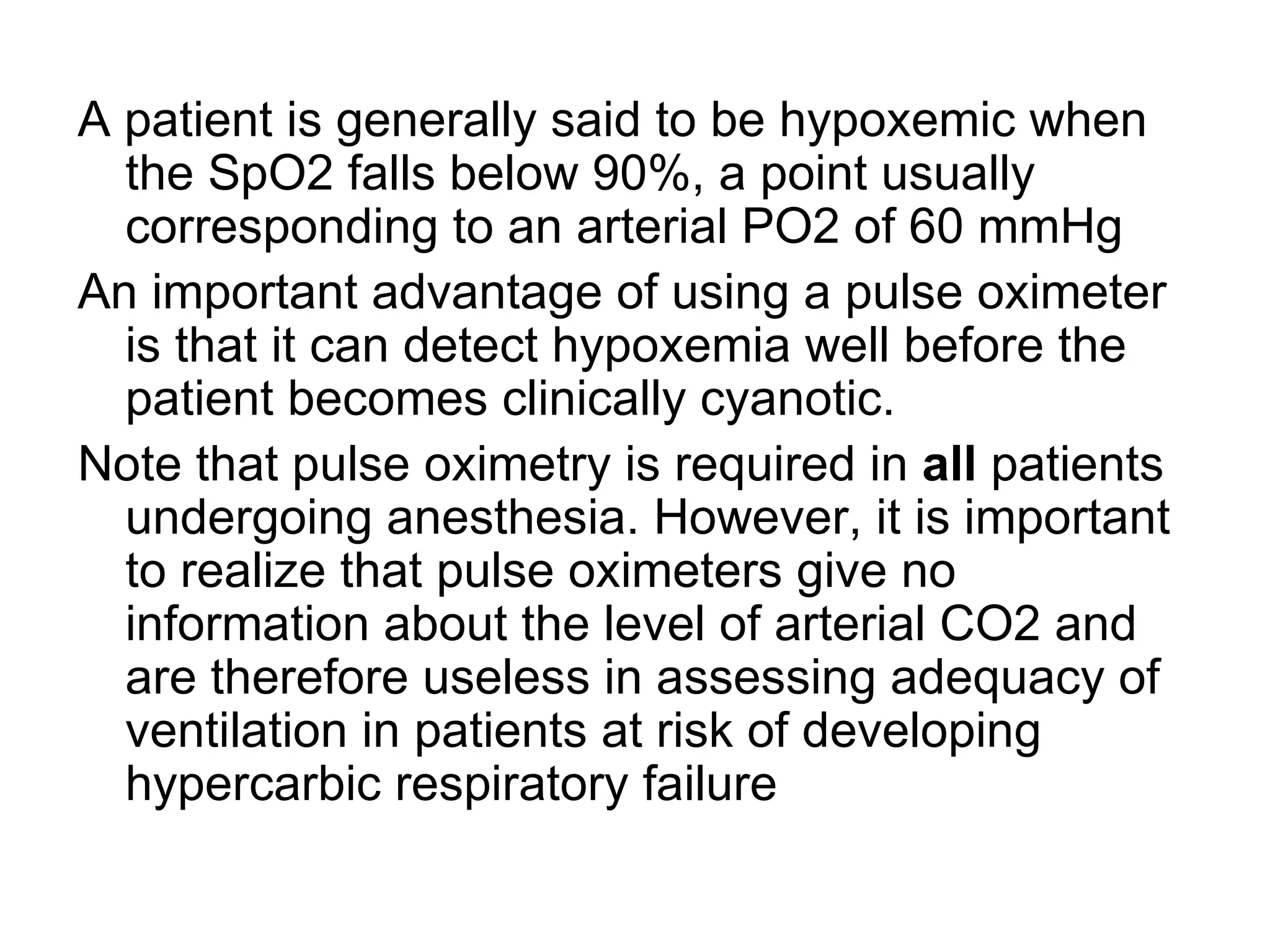 A patient is generally said to be hypoxemic when
  the SpO2 falls below 90%, a point usually
  corresponding to an arterial PO2 of 60 mmHg
An important advantage of using a pulse oximeter
  is that it can detect hypoxemia well before the
  patient becomes clinically cyanotic.
Note that pulse oximetry is required in all patients
  undergoing anesthesia. However, it is important
  to realize that pulse oximeters give no
  information about the level of arterial CO2 and
  are therefore useless in assessing adequacy of
  ventilation in patients at risk of developing
  hypercarbic respiratory failure
 