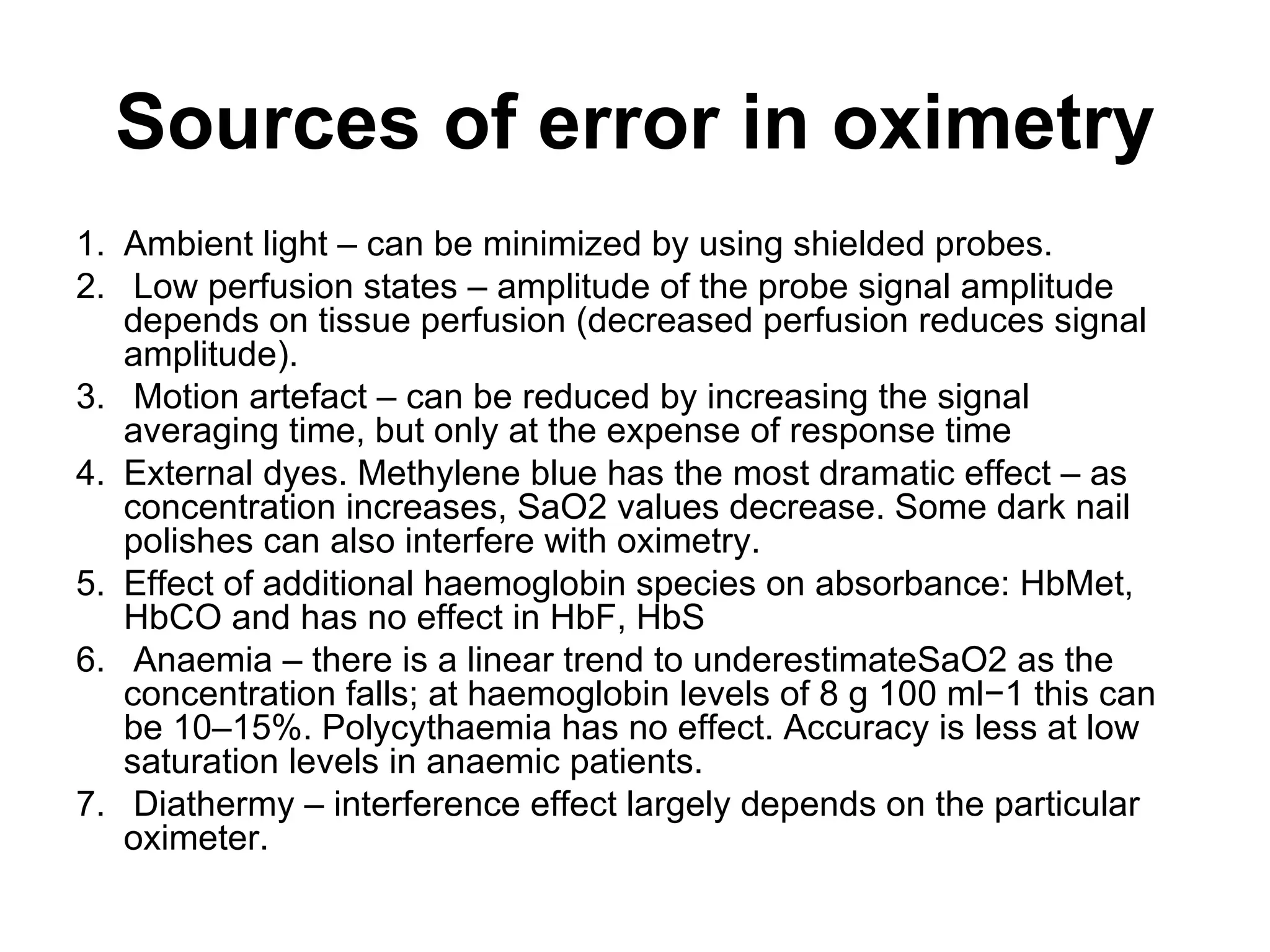 Sources of error in oximetry
1. Ambient light – can be minimized by using shielded probes.
2. Low perfusion states – amplitude of the probe signal amplitude
   depends on tissue perfusion (decreased perfusion reduces signal
   amplitude).
3. Motion artefact – can be reduced by increasing the signal
   averaging time, but only at the expense of response time
4. External dyes. Methylene blue has the most dramatic effect – as
   concentration increases, SaO2 values decrease. Some dark nail
   polishes can also interfere with oximetry.
5. Effect of additional haemoglobin species on absorbance: HbMet,
   HbCO and has no effect in HbF, HbS
6. Anaemia – there is a linear trend to underestimateSaO2 as the
   concentration falls; at haemoglobin levels of 8 g 100 ml−1 this can
   be 10–15%. Polycythaemia has no effect. Accuracy is less at low
   saturation levels in anaemic patients.
7. Diathermy – interference effect largely depends on the particular
   oximeter.
 