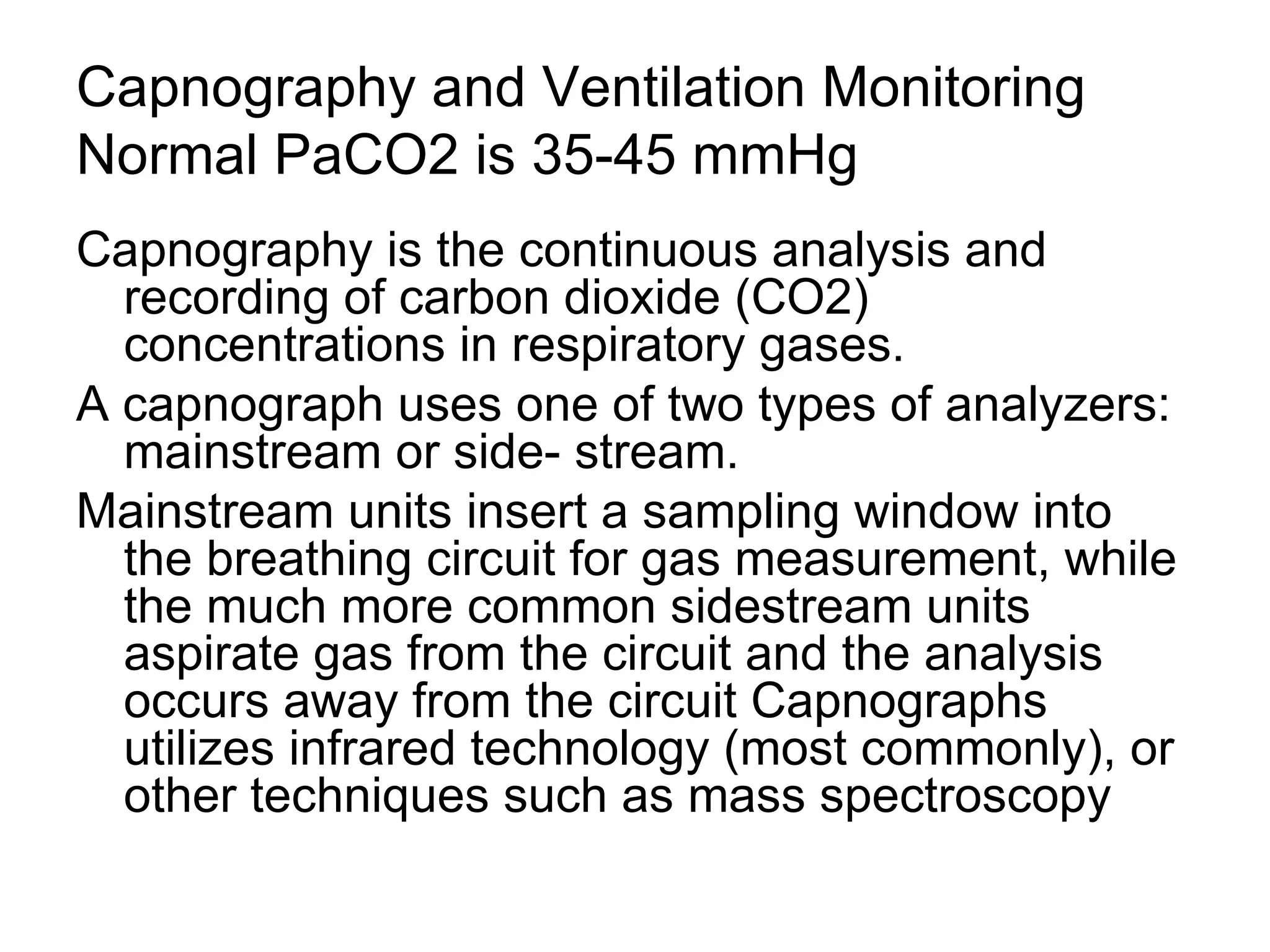 Capnography and Ventilation Monitoring
Normal PaCO2 is 35-45 mmHg
Capnography is the continuous analysis and
  recording of carbon dioxide (CO2)
  concentrations in respiratory gases.
A capnograph uses one of two types of analyzers:
  mainstream or side- stream.
Mainstream units insert a sampling window into
  the breathing circuit for gas measurement, while
  the much more common sidestream units
  aspirate gas from the circuit and the analysis
  occurs away from the circuit Capnographs
  utilizes infrared technology (most commonly), or
  other techniques such as mass spectroscopy
 
