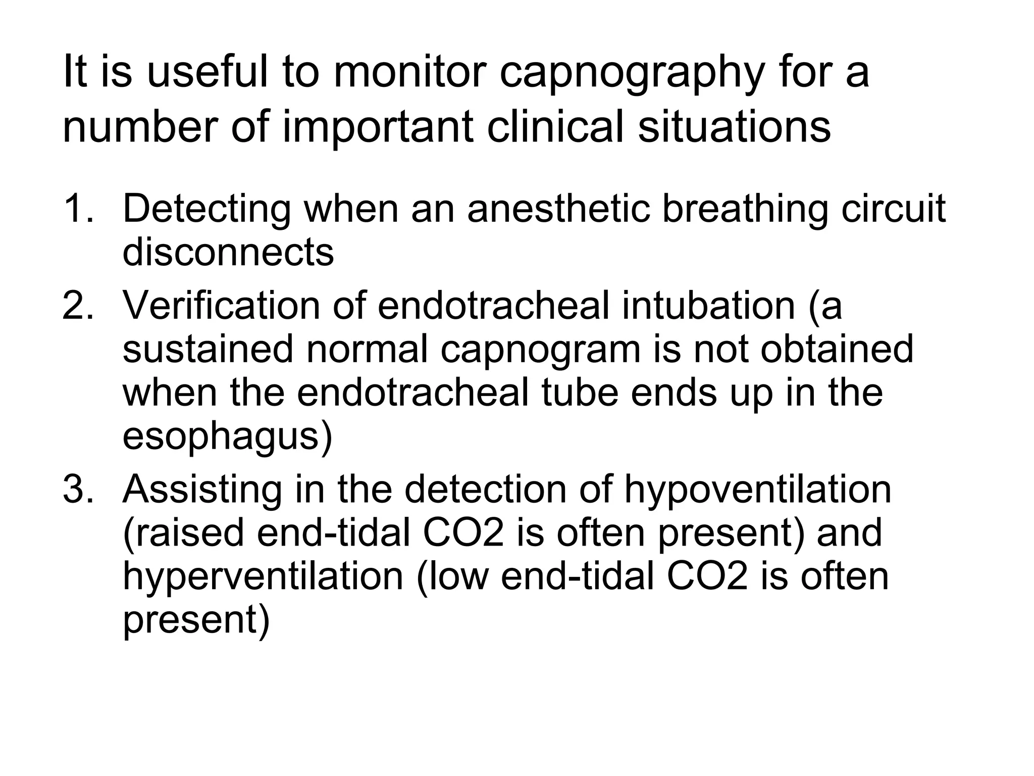 It is useful to monitor capnography for a
number of important clinical situations
1. Detecting when an anesthetic breathing circuit
   disconnects
2. Verification of endotracheal intubation (a
   sustained normal capnogram is not obtained
   when the endotracheal tube ends up in the
   esophagus)
3. Assisting in the detection of hypoventilation
   (raised end-tidal CO2 is often present) and
   hyperventilation (low end-tidal CO2 is often
   present)
 