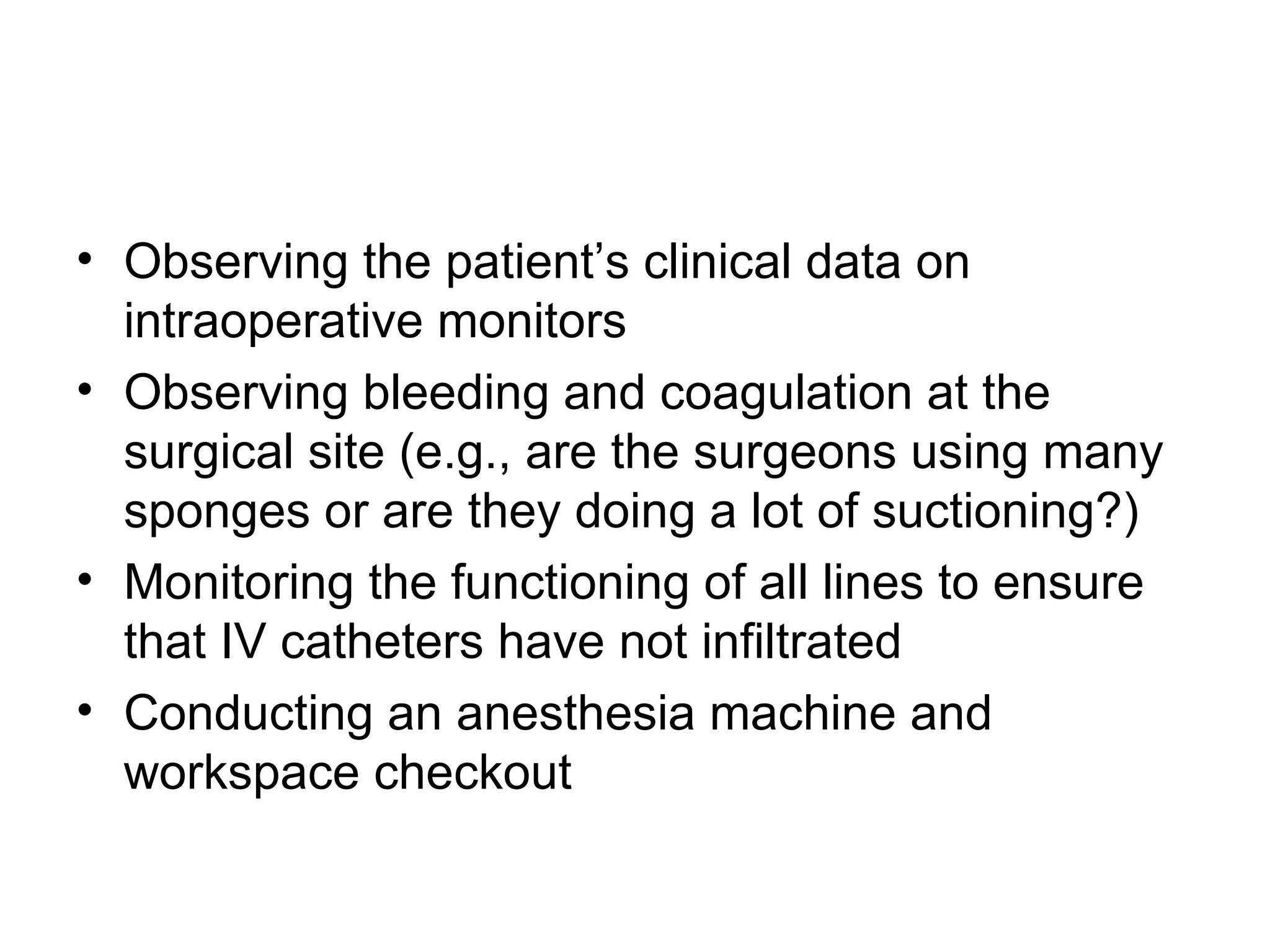 • Observing the patient’s clinical data on
  intraoperative monitors
• Observing bleeding and coagulation at the
  surgical site (e.g., are the surgeons using many
  sponges or are they doing a lot of suctioning?)
• Monitoring the functioning of all lines to ensure
  that IV catheters have not infiltrated
• Conducting an anesthesia machine and
  workspace checkout
 