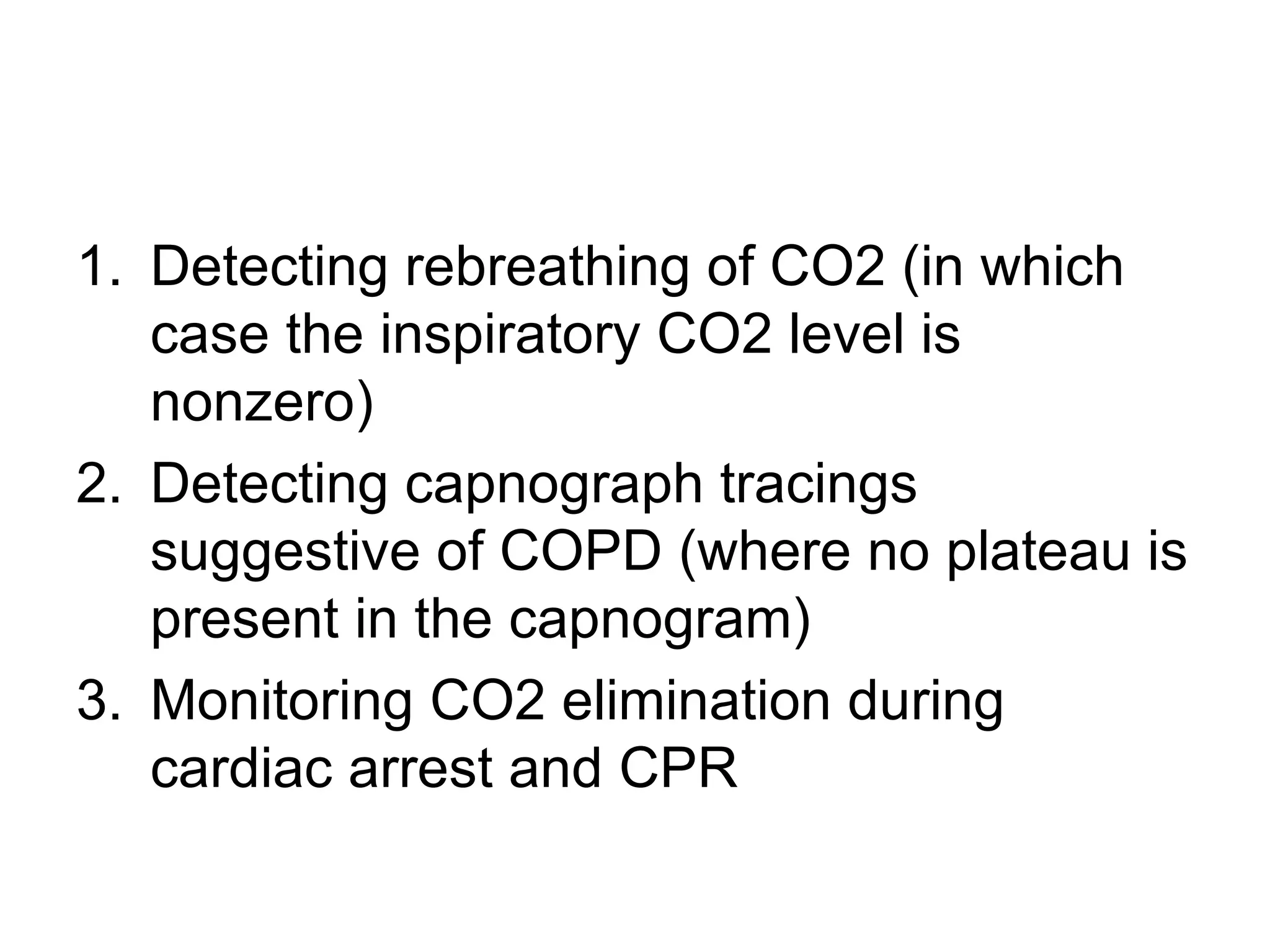 1. Detecting rebreathing of CO2 (in which
   case the inspiratory CO2 level is
   nonzero)
2. Detecting capnograph tracings
   suggestive of COPD (where no plateau is
   present in the capnogram)
3. Monitoring CO2 elimination during
   cardiac arrest and CPR
 