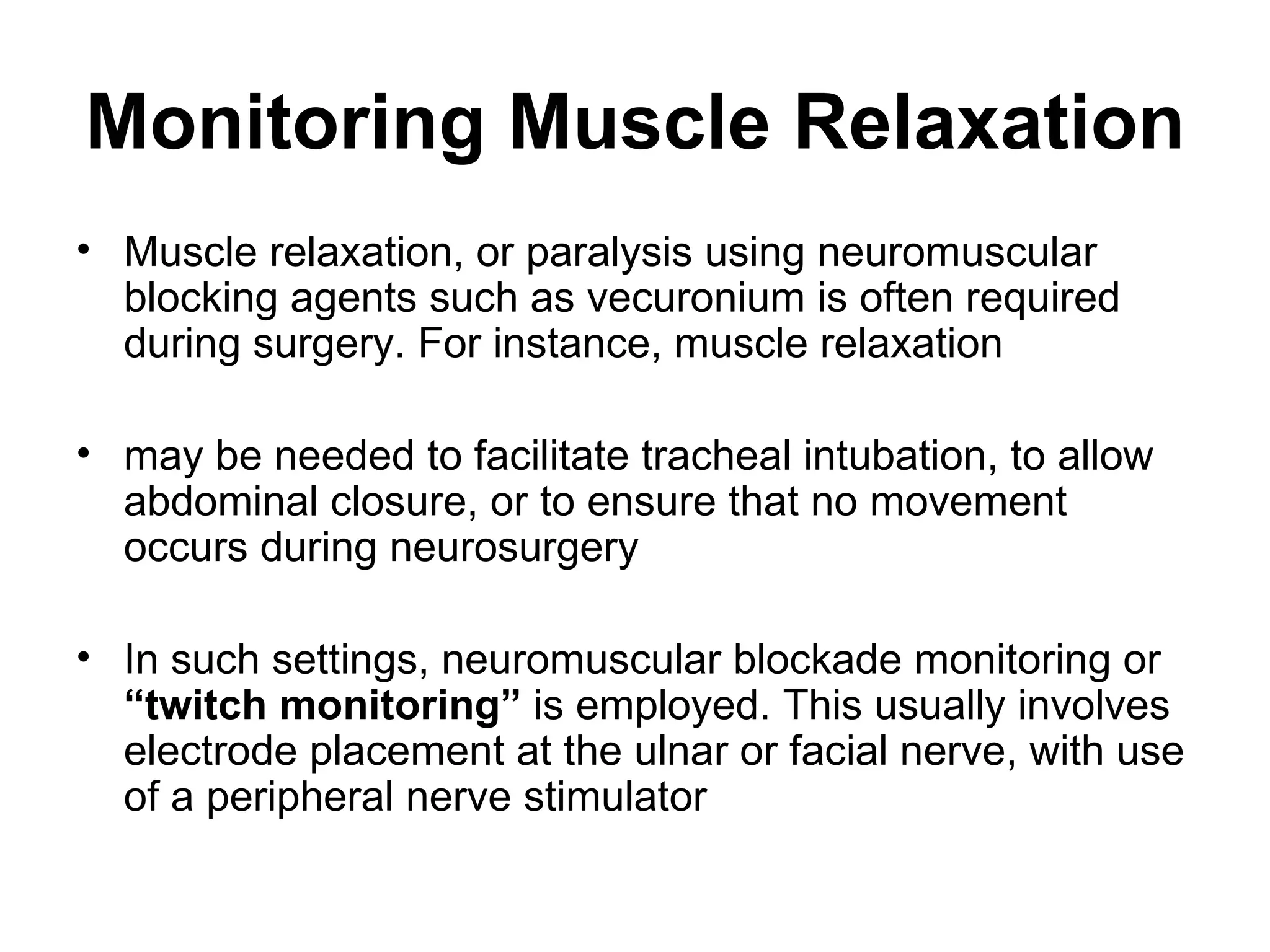 Monitoring Muscle Relaxation
• Muscle relaxation, or paralysis using neuromuscular
  blocking agents such as vecuronium is often required
  during surgery. For instance, muscle relaxation

• may be needed to facilitate tracheal intubation, to allow
  abdominal closure, or to ensure that no movement
  occurs during neurosurgery

• In such settings, neuromuscular blockade monitoring or
  “twitch monitoring” is employed. This usually involves
  electrode placement at the ulnar or facial nerve, with use
  of a peripheral nerve stimulator
 