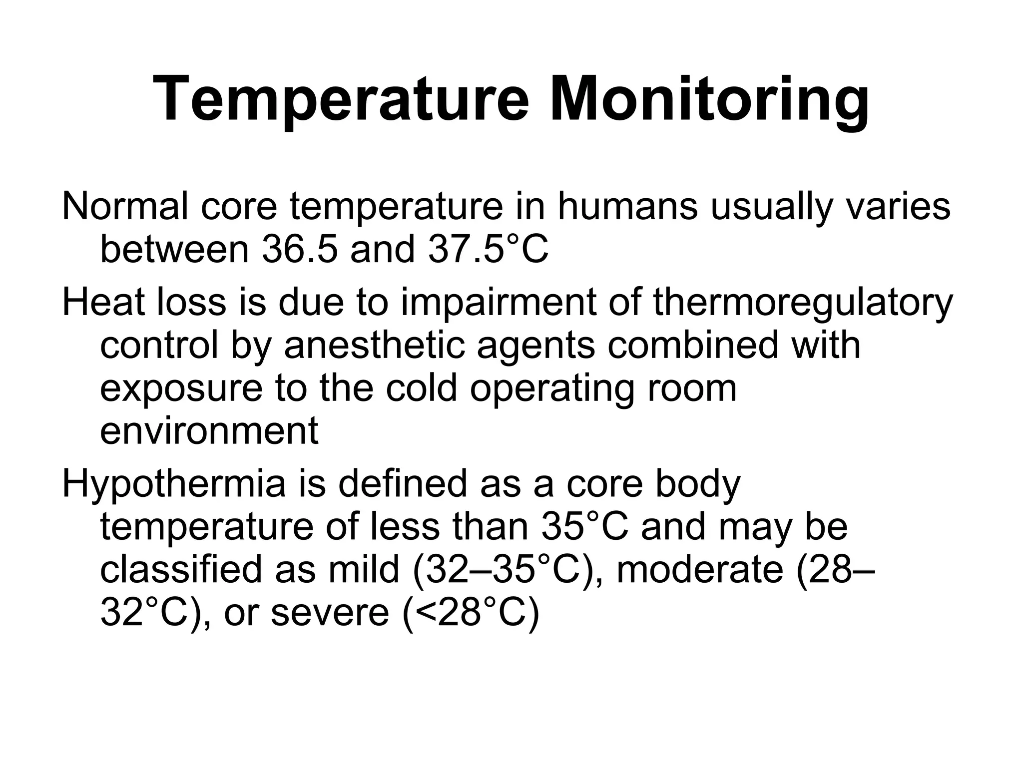 Temperature Monitoring
Normal core temperature in humans usually varies
 between 36.5 and 37.5°C
Heat loss is due to impairment of thermoregulatory
 control by anesthetic agents combined with
 exposure to the cold operating room
 environment
Hypothermia is defined as a core body
 temperature of less than 35°C and may be
 classified as mild (32–35°C), moderate (28–
 32°C), or severe (<28°C)
 
