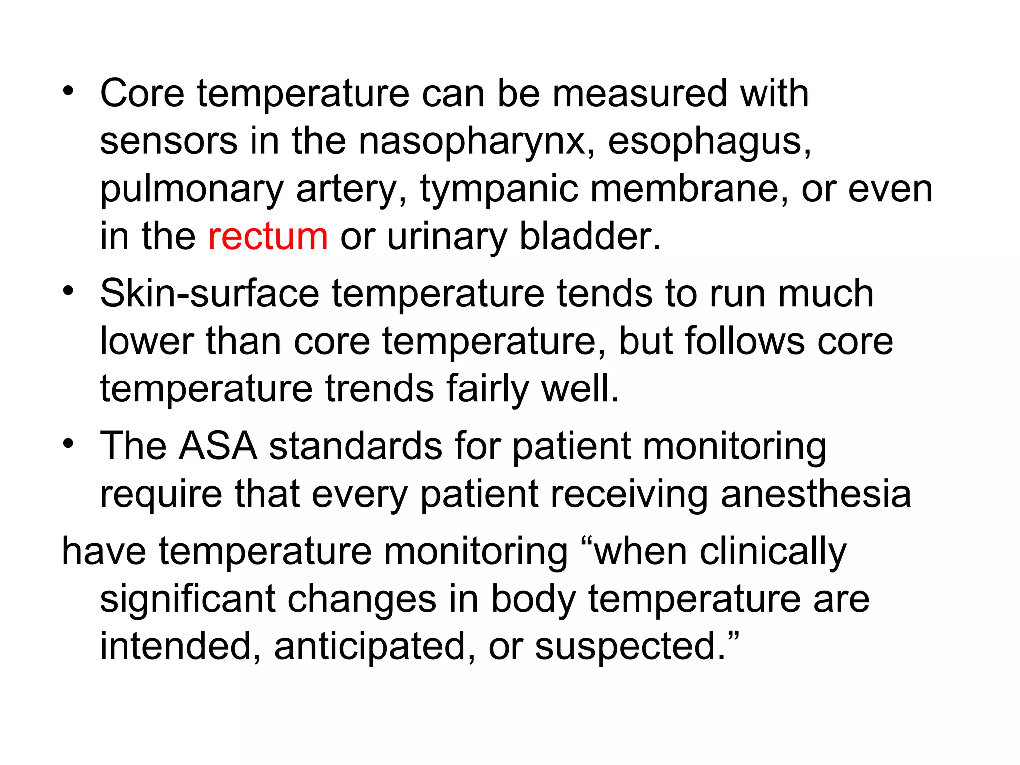 • Core temperature can be measured with
  sensors in the nasopharynx, esophagus,
  pulmonary artery, tympanic membrane, or even
  in the rectum or urinary bladder.
• Skin-surface temperature tends to run much
  lower than core temperature, but follows core
  temperature trends fairly well.
• The ASA standards for patient monitoring
  require that every patient receiving anesthesia
have temperature monitoring “when clinically
  significant changes in body temperature are
  intended, anticipated, or suspected.”
 