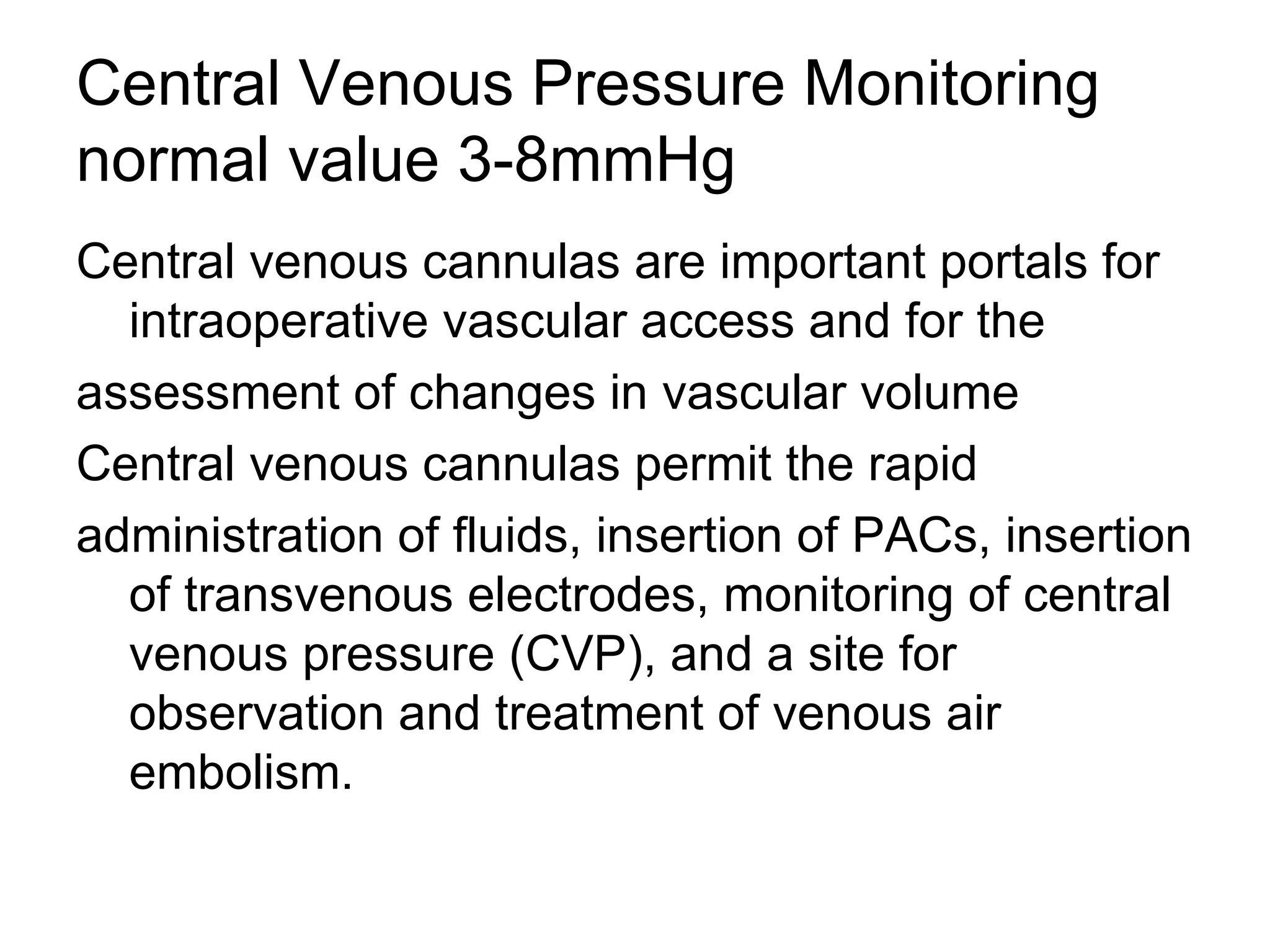 Central Venous Pressure Monitoring
normal value 3-8mmHg
Central venous cannulas are important portals for
  intraoperative vascular access and for the
assessment of changes in vascular volume
Central venous cannulas permit the rapid
administration of fluids, insertion of PACs, insertion
  of transvenous electrodes, monitoring of central
  venous pressure (CVP), and a site for
  observation and treatment of venous air
  embolism.
 