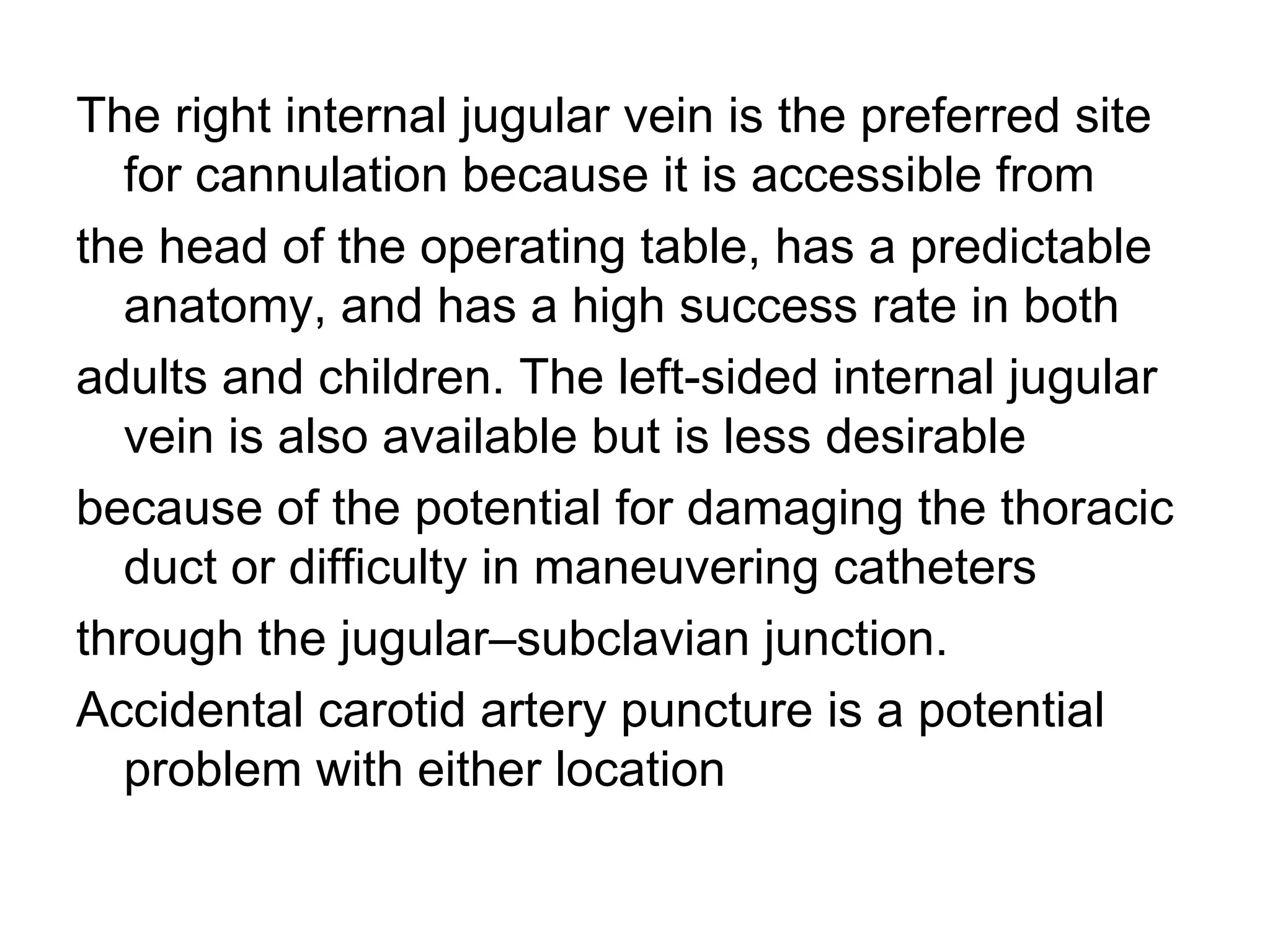 The right internal jugular vein is the preferred site
  for cannulation because it is accessible from
the head of the operating table, has a predictable
  anatomy, and has a high success rate in both
adults and children. The left-sided internal jugular
  vein is also available but is less desirable
because of the potential for damaging the thoracic
  duct or difficulty in maneuvering catheters
through the jugular–subclavian junction.
Accidental carotid artery puncture is a potential
  problem with either location
 