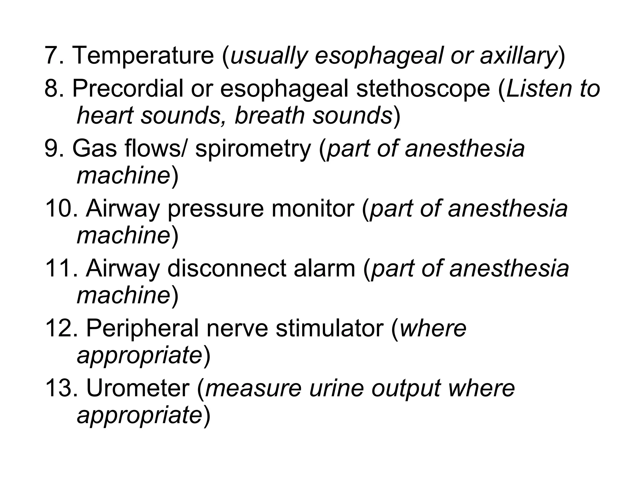 7. Temperature (usually esophageal or axillary)
8. Precordial or esophageal stethoscope (Listen to
   heart sounds, breath sounds)
9. Gas flows/ spirometry (part of anesthesia
   machine)
10. Airway pressure monitor (part of anesthesia
   machine)
11. Airway disconnect alarm (part of anesthesia
   machine)
12. Peripheral nerve stimulator (where
   appropriate)
13. Urometer (measure urine output where
   appropriate)
 