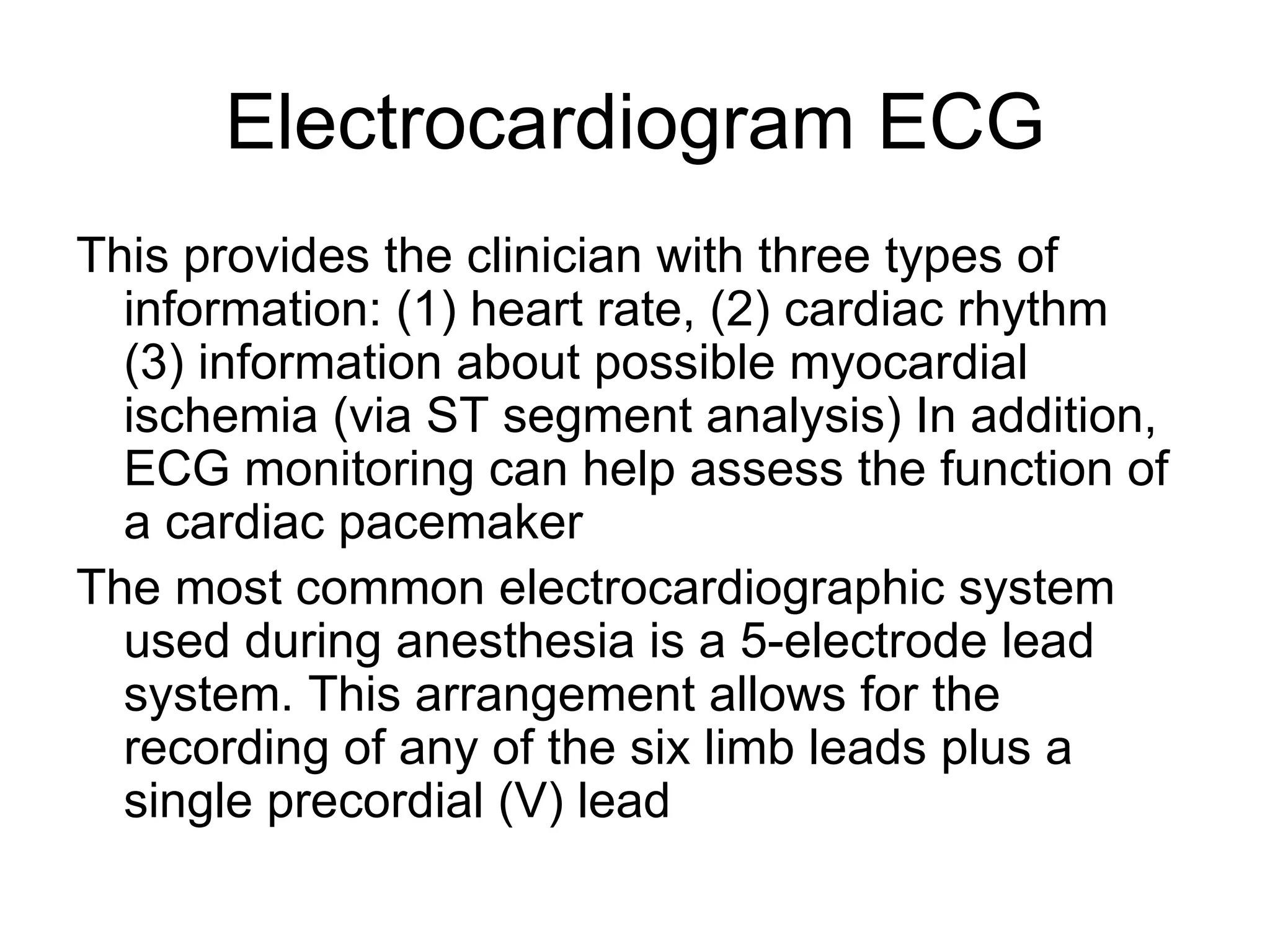 Electrocardiogram ECG
This provides the clinician with three types of
  information: (1) heart rate, (2) cardiac rhythm
  (3) information about possible myocardial
  ischemia (via ST segment analysis) In addition,
  ECG monitoring can help assess the function of
  a cardiac pacemaker
The most common electrocardiographic system
  used during anesthesia is a 5-electrode lead
  system. This arrangement allows for the
  recording of any of the six limb leads plus a
  single precordial (V) lead
 