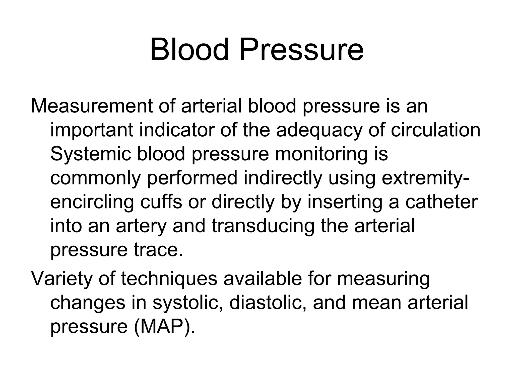 Blood Pressure
Measurement of arterial blood pressure is an
  important indicator of the adequacy of circulation
  Systemic blood pressure monitoring is
  commonly performed indirectly using extremity-
  encircling cuffs or directly by inserting a catheter
  into an artery and transducing the arterial
  pressure trace.
Variety of techniques available for measuring
  changes in systolic, diastolic, and mean arterial
  pressure (MAP).
 